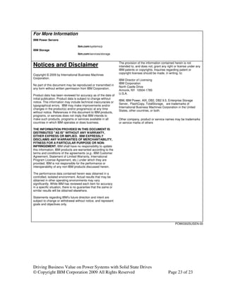 For More Information
IBM Power Servers

                                   ibm.com/systems/p
IBM Storage
                                   ibm.com/services/storage


                                                                  The provision of the information contained herein is not
Notices and Disclaimer                                            intended to, and does not; grant any right or license under any
                                                                  IBM patents or copyrights. Inquiries regarding patent or
                                                                  copyright licenses should be made, in writing, to:
Copyright © 2009 by International Business Machines
Corporation.
                                                                  IBM Director of Licensing
                                                                  IBM Corporation
No part of this document may be reproduced or transmitted in
                                                                  North Castle Drive
any form without written permission from IBM Corporation.
                                                                  Armonk, NY 10504-1785
                                                                  U.S.A.
Product data has been reviewed for accuracy as of the date of
initial publication. Product data is subject to change without
                                                                  IBM, IBM Power, AIX, DB2, DB2 9.5, Enterprise Storage
notice. This information may include technical inaccuracies or
                                                                  Server, FlashCopy, TotalStorage, are trademarks of
typographical errors. IBM may make improvements and/or
                                                                  International Business Machines Corporation in the United
changes in the product(s) and/or programs(s) at any time
                                                                  States, other countries, or both.
without notice. References in this document to IBM products,
programs, or services does not imply that IBM intends to
make such products, programs or services available in all         Other company, product or service names may be trademarks
countries in which IBM operates or does business.                 or service marks of others

THE INFORMATION PROVIDED IN THIS DOCUMENT IS
DISTRIBUTED "AS IS" WITHOUT ANY WARRANTY,
EITHER EXPRESS OR IMPLIED. IBM EXPRESSLY
DISCLAIMS ANY WARRANTIES OF MERCHANTABILITY,
FITNESS FOR A PARTICULAR PURPOSE OR NON-
INFRINGEMENT. IBM shall have no responsibility to update
this information. IBM products are warranted according to the
terms and conditions of the agreements (e.g., IBM Customer
Agreement, Statement of Limited Warranty, International
Program License Agreement, etc.) under which they are
provided. IBM is not responsible for the performance or
interoperability of any non-IBM products discussed herein.

The performance data contained herein was obtained in a
controlled, isolated environment. Actual results that may be
obtained in other operating environments may vary
significantly. While IBM has reviewed each item for accuracy
in a specific situation, there is no guarantee that the same or
similar results will be obtained elsewhere.

Statements regarding IBM’s future direction and intent are
subject to change or withdrawal without notice, and represent
goals and objectives only.




                                                                                                             POW03025USEN-00




Driving Business Value on Power Systems with Solid State Drives
© Copyright IBM Corporation 2009 All Rights Reserved                                                    Page 23 of 23
 