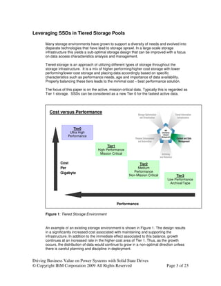 Leveraging SSDs in Tiered Storage Pools

       Many storage environments have grown to support a diversity of needs and evolved into
       disparate technologies that have lead to storage sprawl. In a large-scale storage
       infrastructure this yields a sub-optimal storage design that can be improved with a focus
       on data access characteristics analysis and management.

       Tiered storage is an approach of utilizing different types of storage throughout the
       storage infrastructure. It is a mix of higher performing/higher cost storage with lower
       performing/lower cost storage and placing data accordingly based on specific
       characteristics such as performance needs, age and importance of data availability.
       Properly balancing these tiers leads to the minimal cost – best performance solution.

       The focus of this paper is on the active, mission critical data. Typically this is regarded as
       Tier 1 storage. SSDs can be considered as a new Tier 0 for the fastest active data.




         Cost versus Performance


                        Tier0
                      Ultra High
                     Performance


                                               Tier1
                                         High Performance
                                          Mission Critical

                Cost                                                Tier2
                Per                                                Medium
                Gigabyte                                         Performance
                                                              Non-Mission Critical           Tier3
                                                                                       Low Performance
                                                                                         Archival/Tape




                                                      Performance

       Figure 1: Tiered Storage Environment


       An example of an existing storage environment is shown in Figure 1. The design results
       in a significantly increased cost associated with maintaining and supporting the
       infrastructure. In addition to the immediate effect associated to this balance, growth
       continues at an increased rate in the higher cost area of Tier 1. Thus, as the growth
       occurs, the distribution of data would continue to grow in a non-optimal direction unless
       there is careful planning and discipline in deployment.


Driving Business Value on Power Systems with Solid State Drives
© Copyright IBM Corporation 2009 All Rights Reserved                                   Page 3 of 23
 