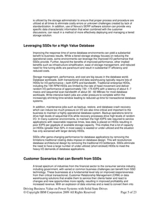 is utilized by the storage administrator to ensure that proper process and procedure are
       utilized at all times to eliminate costly errors or unknown challenges created by lack of
       standardization. In addition, use of Novus’s SERP software solution can provide very
       specific data characteristic information that when combined with the customer
       discussions, can result in a method of more effectively deploying and managing a tiered
       storage solution.



Leveraging SSDs for a High Value Database

       Improving the response time of some database environments can yield a substantial
       benefit to business results. While a tiered storage strategy focuses on reducing the
       operational costs, some environments can leverage the improved I/O performance that
       SSDs provide. Further, beyond the benefits of improved performance, other implied
       benefits such as infrastructure simplification, ease of storage management, and reduced
       need for fine tuning skills are paramount and result in substantial IT efficiency and
       reduced costs.

       Storage management, performance, and cost are big issues in the database world.
       Database workloads, both transactional and data warehousing typically require lots of
       HDDs for I/O performance – both IOPS and bandwidth. Traditional enterprise HDDs,
       including the 15K RPM HDDs are limited by the rate of head movement and deliver
       random I/O performance of approximately 150 -175 IOPS with a latency of about 5 -7
       msecs and sequential scan bandwidth of about 30 - 60 MB/sec for most database
       workloads. Write-intensive batch jobs are under pressure to complete within the
       increasingly shrinking time-window leading to reduced up-time for transactional database
       systems.

       In addition, maintenance jobs such as backup, restore, and database crash recovery
       which can induce too much pressure on I/O are also time critical and important to the
       business to maintain a highly operational database system. Backup operations tend to
       drive high levels of sequential I/Os while recovery processes drive high levels of random
       I/O. In many customer environments, to maintain the high IOPS rate required to service
       applications with reasonable response times, less data is placed on HDDs resulting in
       poor IOPS per gigabyte of available storage capacity. This implies that a lot of capacity
       on HDDs (greater than 50% in most cases) is wasted or under-utilized and the situation
       has only worsened with larger density HDDs.

       SSDs offer game-changing performance for database applications by removing the
       limitations traditional rotating disks impose on database design. This will revolutionize
       database architectural design by removing the traditional I/O bottleneck. SSDs eliminate
       the need to have a large number of under-utilized (short-stroked) HDDs to meet the
       heavy I/O demands of database applications.


Customer Scenarios that can Benefit from SSDs

       A broad spectrum of industries from the financial sector to the consumer service industry,
       including government, with varied or common business challenges can benefit from SSD
       technology. These businesses at a fundamental level rely on improved responsiveness
       from their critical transactional, Customer Relationship Management (CRM) or data
       warehousing solutions that enable them to service their clients faster and react to
       changes and new opportunities more rapidly, resulting in improved profitability and
       increased revenue. With an explosion of data volumes and a need to convert them into
Driving Business Value on Power Systems with Solid State Drives
© Copyright IBM Corporation 2009 All Rights Reserved                                Page 5 of 23
 