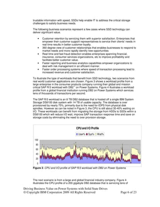 trustable information with speed, SSDs help enable IT to address the critical storage
       challenges to satisfy business needs.

       The following business scenarios represent a few cases where SSD technology can
       deliver significant value.

           •   Customer retention by servicing them with superior satisfaction. Enterprises that
               empower their customer support representatives to service their clients' needs in
               real time results in better customer loyalty.
           •   360 degree view of customer relationships that enables businesses to respond to
               market needs and more rapidly identify new opportunities
           •   Real time and fast fraud detection enables enterprises spanning financial,
               insurance, consumer services organizations, etc to improve profitability and
               facilitate better customer value.
           •   Faster reporting and business analytics capabilities empower organizations to
               deal with risk management in an efficient manner.
           •   Faster order processing systems where speed of transaction processing lead to
               increased revenue and customer satisfaction.

       To illustrate the type of workloads that benefit from SSD technology, two scenarios from
       real world customer applications are chosen. Figure 3 shows a workload profile from a
       large enterprise in the consumer products company running their global and mission
       critical SAP R/3 workload with DB2™ on Power Systems. Figure 4 illustrates a workload
       profile from a global financial institution running DB2 on Power Systems which services
       tens of thousands of transactions per second.

       The SAP R/3 workload is an 8 TB DB2 database that is hosted off a single IBM System
       Storage DS8100 disk system with 14 TB of usable capacity. The database is over
       provisioned by nearly 75%, primarily due to the need for IOPS from physical disk
       spindles. However as can be noted in Figure 3, the CPU is still about 30-40% waiting on
       I/O. These workloads can benefit from migrating the storage from HDDs to SSDs within a
       DS8100 which will reduce I/O wait, improve SAP transaction response time and save on
       storage costs by eliminating the need to over provision storage.



                                             CPU and I/O Profile
                                               User%   Sys%    Wait%
        100
         80
         60
         40
         20
          0
       Figure 3: CPU and I/O profile of SAP R/3 workload with DB2 on Power Systems



       The next scenario is from a large and global financial industry company. Figure 4
       illustrates the CPU profile of a 200 gigabyte DB2 database that is servicing tens of

Driving Business Value on Power Systems with Solid State Drives
© Copyright IBM Corporation 2009 All Rights Reserved                                Page 6 of 23
 