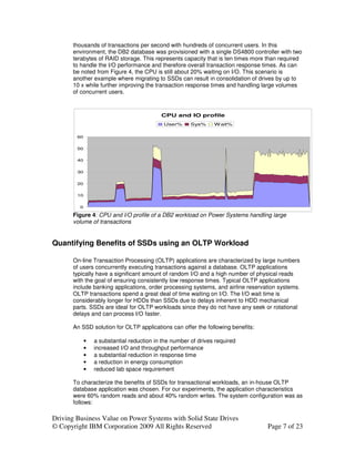 thousands of transactions per second with hundreds of concurrent users. In this
       environment, the DB2 database was provisioned with a single DS4800 controller with two
       terabytes of RAID storage. This represents capacity that is ten times more than required
       to handle the I/O performance and therefore overall transaction response times. As can
       be noted from Figure 4, the CPU is still about 20% waiting on I/O. This scenario is
       another example where migrating to SSDs can result in consolidation of drives by up to
       10 x while further improving the transaction response times and handling large volumes
       of concurrent users.



                                           CPU and IO profile
                                            User%      Sys%     W ait%

        60


        50


        40


        30


        20


        10


         0

       Figure 4: CPU and I/O profile of a DB2 workload on Power Systems handling large
       volume of transactions


Quantifying Benefits of SSDs using an OLTP Workload

       On-line Transaction Processing (OLTP) applications are characterized by large numbers
       of users concurrently executing transactions against a database. OLTP applications
       typically have a significant amount of random I/O and a high number of physical reads
       with the goal of ensuring consistently low response times. Typical OLTP applications
       include banking applications, order processing systems, and airline reservation systems.
       OLTP transactions spend a great deal of time waiting on I/O. The I/O wait time is
       considerably longer for HDDs than SSDs due to delays inherent to HDD mechanical
       parts. SSDs are ideal for OLTP workloads since they do not have any seek or rotational
       delays and can process I/O faster.

       An SSD solution for OLTP applications can offer the following benefits:

             •   a substantial reduction in the number of drives required
             •   increased I/O and throughput performance
             •   a substantial reduction in response time
             •   a reduction in energy consumption
             •   reduced lab space requirement

       To characterize the benefits of SSDs for transactional workloads, an in-house OLTP
       database application was chosen. For our experiments, the application characteristics
       were 60% random reads and about 40% random writes. The system configuration was as
       follows:

Driving Business Value on Power Systems with Solid State Drives
© Copyright IBM Corporation 2009 All Rights Reserved                              Page 7 of 23
 