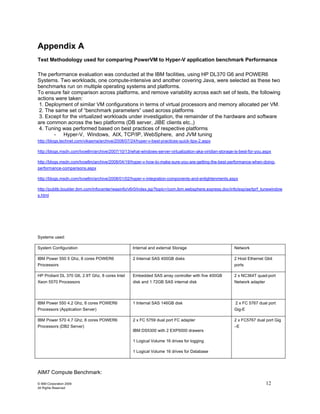 Appendix A
Test Methodology used for comparing PowerVM to Hyper-V application benchmark Performance

The performance evaluation was conducted at the IBM facilities, using HP DL370 G6 and POWER6
Systems. Two workloads, one compute-intensive and another covering Java, were selected as these two
benchmarks run on multiple operating systems and platforms.
To ensure fair comparison across platforms, and remove variability across each set of tests, the following
actions were taken:
1. Deployment of similar VM configurations in terms of virtual processors and memory allocated per VM.
2. The same set of “benchmark parameters” used across platforms
3. Except for the virtualized workloads under investigation, the remainder of the hardware and software
are common across the two platforms (DB server, JIBE clients etc.,)
4. Tuning was performed based on best practices of respective platforms
       - Hyper-V, Windows, AIX, TCP/IP, WebSphere, and JVM tuning
http://blogs.technet.com/vikasma/archive/2008/07/24/hyper-v-best-practices-quick-tips-2.aspx

http://blogs.msdn.com/tvoellm/archive/2007/10/13/what-windows-server-virtualization-aka-viridian-storage-is-best-for-you.aspx

http://blogs.msdn.com/tvoellm/archive/2008/04/19/hyper-v-how-to-make-sure-you-are-getting-the-best-performance-when-doing-
performance-comparisons.aspx

http://blogs.msdn.com/tvoellm/archive/2008/01/02/hyper-v-integration-components-and-enlightenments.aspx

http://publib.boulder.ibm.com/infocenter/wasinfo/v6r0/index.jsp?topic=/com.ibm.websphere.express.doc/info/exp/ae/tprf_tunewindow
s.html




Systems used:

System Configuration                              Internal and external Storage                          Network

IBM Power 550 5 Ghz, 8 cores POWER6               2 Internal SAS 400GB disks                             2 Host Ethernet Gbit
Processors                                                                                               ports

HP Proliant DL 370 G6, 2.9T Ghz, 8 cores Intel    Embedded SAS array controller with five 400GB          2 x NC364T quad-port
Xeon 5570 Processors                              disk and 1 72GB SAS internal disk                      Network adapter




IBM Power 550 4.2 Ghz, 8 cores POWER6             1 Internal SAS 146GB disk                              2 x FC 5767 dual port
Processors (Application Server)                                                                          Gig-E

IBM Power 570 4.7 Ghz, 8 cores POWER6             2 x FC 5759 dual port FC adapter                       2 x FC5767 dual port Gig
Processors (DB2 Server)                                                                                  –E
                                                  IBM DS5300 with 2 EXP5000 drawers

                                                  1 Logical Volume 16 drives for logging

                                                  1 Logical Volume 16 drives for Database




AIM7 Compute Benchmark:

© IBM Corporation 2009                                                                                                     12
All Rights Reserved
 
