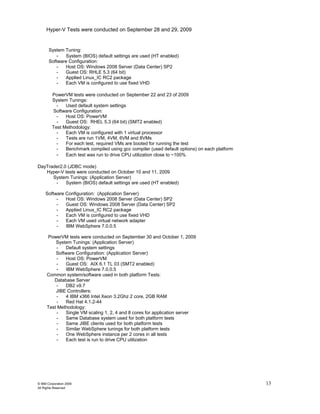 Hyper-V Tests were conducted on September 28 and 29, 2009


       System Tuning:
           - System (BIOS) default settings are used (HT enabled)
       Software Configuration:
           -  Host OS: Windows 2008 Server (Data Center) SP2
           -  Guest OS: RHLE 5.3 (64 bit)
           -  Applied Linux_IC RC2 package
           -  Each VM is configured to use fixed VHD

         PowerVM tests were conducted on September 22 and 23 of 2009
         System Tunings:
           -   Used default system settings
         Software Configuration:
           -   Host OS: PowerVM
           -   Guest OS: RHEL 5.3 (64 bit) (SMT2 enabled)
         Test Methodology:
           -   Each VM is configured with 1 virtual processor
           -   Tests are run 1VM, 4VM, 6VM and 8VMs
           -   For each test, required VMs are booted for running the test
           -   Benchmark compiled using gcc compiler (used default options) on each platform
           - Each test was run to drive CPU utilization close to ~100%

DayTrader2.0 (JDBC mode)
   Hyper-V tests were conducted on October 10 and 11, 2009
      System Tunings: (Application Server)
       -    System (BIOS) default settings are used (HT enabled)

     Software Configuration: (Application Server)
          -   Host OS: Windows 2008 Server (Data Center) SP2
          -   Guest OS: Windows 2008 Server (Data Center) SP2
          -   Applied Linux_IC RC2 package
          -   Each VM is configured to use fixed VHD
          -   Each VM used virtual network adapter
          -   IBM WebSphere 7.0.0.5

     PowerVM tests were conducted on September 30 and October 1, 2009
         System Tunings: (Application Server)
         -   Default system settings
         Software Configuration: (Application Server)
         -   Host OS: PowerVM
         -   Guest OS: AIX 6.1 TL 03 (SMT2 enabled)
         -   IBM WebSphere 7.0.0.5
     Common system/software used in both platform Tests:
        Database Server
         -   DB2 v9.7
         JIBE Controllers:
         -   4 IBM x366 Intel Xeon 3.2Ghz 2 core, 2GB RAM
         -   Red Hat 4.1.2-44
     Test Methodology:
         -   Single VM scaling 1, 2, 4 and 8 cores for application server
         -   Same Database system used for both platform tests
         -   Same JIBE clients used for both platform tests
         -   Similar WebSphere tunings for both platform tests
         -   One WebSphere instance per 2 cores in all tests
         -   Each test is run to drive CPU utilization




© IBM Corporation 2009                                                                         13
All Rights Reserved
 
