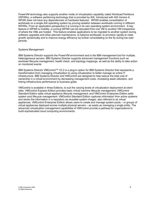 PowerVM technology also supports another mode of virtualization capability called Workload Partitions
(WPARs), a software partitioning technology that is provided by AIX. Introduced with AIX Version 6,
WPAR does not have any dependencies on hardware features. WPAR enables consolidation of
workloads on a single AIX operating system by proving isolation between workloads running in different
WPARs. From an application perspective it is running in its own operating system environment. A key
feature in WPAR is mobility; a running WPAR can be relocated from one VM to another VM irrespective
of where the VMs are hosted. This feature enables applications to be migrated to another system during
software upgrades and other planned maintenance, to balance workloads, to provision rapidly to meet
growth dynamically and to improve energy efficiency by further consolidating on the fly during low load
periods.


Systems Management

IBM Systems Director supports the PowerVM environment and is the IBM management tool for multiple,
heterogeneous servers. IBM Systems Director supports advanced management functions such as
workload lifecycle management, health check, and topology mappings, as well as the ability to take action
on monitored events

IBM Systems Director VMControl™ V2.2 is a plug-in option for IBM Systems Director that represents a
transformation from managing virtualization to using virtualization to better manage an entire IT
infrastructure. IBM Systems Director and VMControl are designed to help reduce the total cost of
ownership in a virtual environment by decreasing management costs, increasing asset utilization, and
linking infrastructure performance to business goals.

VMControl is available in three Editions, to suit the varying levels of virtualization deployment at client
sites. VMControl Express Edition provides basic virtual machine lifecycle management; VMControl
Standard Edition adds virtual appliance lifecycle management; and VMControl Enterprise Edition adds
system pool lifecycle management. VMControl Standard Edition captures information from active systems
and stores the information in a repository as reusable system images, also referred to as virtual
appliances. VMControl Enterprise Edition allows users to create and manage system pools – or groups of
virtual appliances deployed across multiple physical servers – as easily as managing a single entity. The
advanced virtualization management capabilities of VMControl provide a pathway for organizations to
build sophisticated cloud computing environments.




© IBM Corporation 2009                                                                              4
All Rights Reserved
 