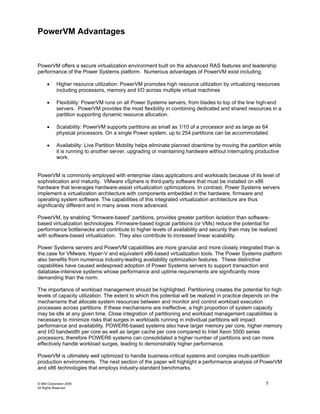 PowerVM Advantages


PowerVM offers a secure virtualization environment built on the advanced RAS features and leadership
performance of the Power Systems platform. Numerous advantages of PowerVM exist including:

      •     Higher resource utilization: PowerVM promotes high resource utilization by virtualizing resources
            including processors, memory and I/O across multiple virtual machines

      •     Flexibility: PowerVM runs on all Power Systems servers, from blades to top of the line high-end
            servers. PowerVM provides the most flexibility in combining dedicated and shared resources in a
            partition supporting dynamic resource allocation.

      •     Scalability: PowerVM supports partitions as small as 1/10 of a processor and as large as 64
            physical processors. On a single Power system, up to 254 partitions can be accommodated.

      •     Availability: Live Partition Mobility helps eliminate planned downtime by moving the partition while
            it is running to another server, upgrading or maintaining hardware without interrupting productive
            work.


PowerVM is commonly employed with enterprise class applications and workloads because of its level of
sophistication and maturity. VMware vSphere is third-party software that must be installed on x86
hardware that leverages hardware-assist virtualization optimizations. In contrast, Power Systems servers
implement a virtualization architecture with components embedded in the hardware, firmware and
operating system software. The capabilities of this integrated virtualization architecture are thus
significantly different and in many areas more advanced.

PowerVM, by enabling “firmware-based” partitions, provides greater partition isolation than software-
based virtualization technologies. Firmware-based logical partitions (or VMs) reduce the potential for
performance bottlenecks and contribute to higher levels of availability and security than may be realized
with software-based virtualization. They also contribute to increased linear scalability.

Power Systems servers and PowerVM capabilities are more granular and more closely integrated than is
the case for VMware, Hyper-V and equivalent x86-based virtualization tools. The Power Systems platform
also benefits from numerous industry-leading availability optimization features. These distinctive
capabilities have caused widespread adoption of Power Systems servers to support transaction and
database-intensive systems whose performance and uptime requirements are significantly more
demanding than the norm.

The importance of workload management should be highlighted. Partitioning creates the potential for high
levels of capacity utilization. The extent to which this potential will be realized in practice depends on the
mechanisms that allocate system resources between and monitor and control workload execution
processes across partitions. If these mechanisms are ineffective, a high proportion of system capacity
may be idle at any given time. Close integration of partitioning and workload management capabilities is
necessary to minimize risks that surges in workloads running in individual partitions will impact
performance and availability. POWER6-based systems also have larger memory per core, higher memory
and I/O bandwidth per core as well as larger cache per core compared to Intel Xeon 5500 series
processors; therefore POWER6 systems can consolidated a higher number of partitions and can more
effectively handle workload surges, leading to demonstrably higher performance.

PowerVM is ultimately well optimized to handle business-critical systems and complex multi-partition
production environments. The next section of the paper will highlight a performance analysis of PowerVM
and x86 technologies that employs industry-standard benchmarks.

© IBM Corporation 2009                                                                                   5
All Rights Reserved
 