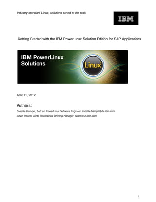 Industry standard Linux, solutions tuned to the task




Getting Started with the IBM PowerLinux Solution Edition for SAP Applications




April 11, 2012


Authors:
Caecilie Hampel, SAP on PowerLinux Software Engineer, caecilie.hampel@de.ibm.com
Susan Proietti Conti, PowerLinux Offering Manager, sconti@us.ibm.com




                                                                                   1
 