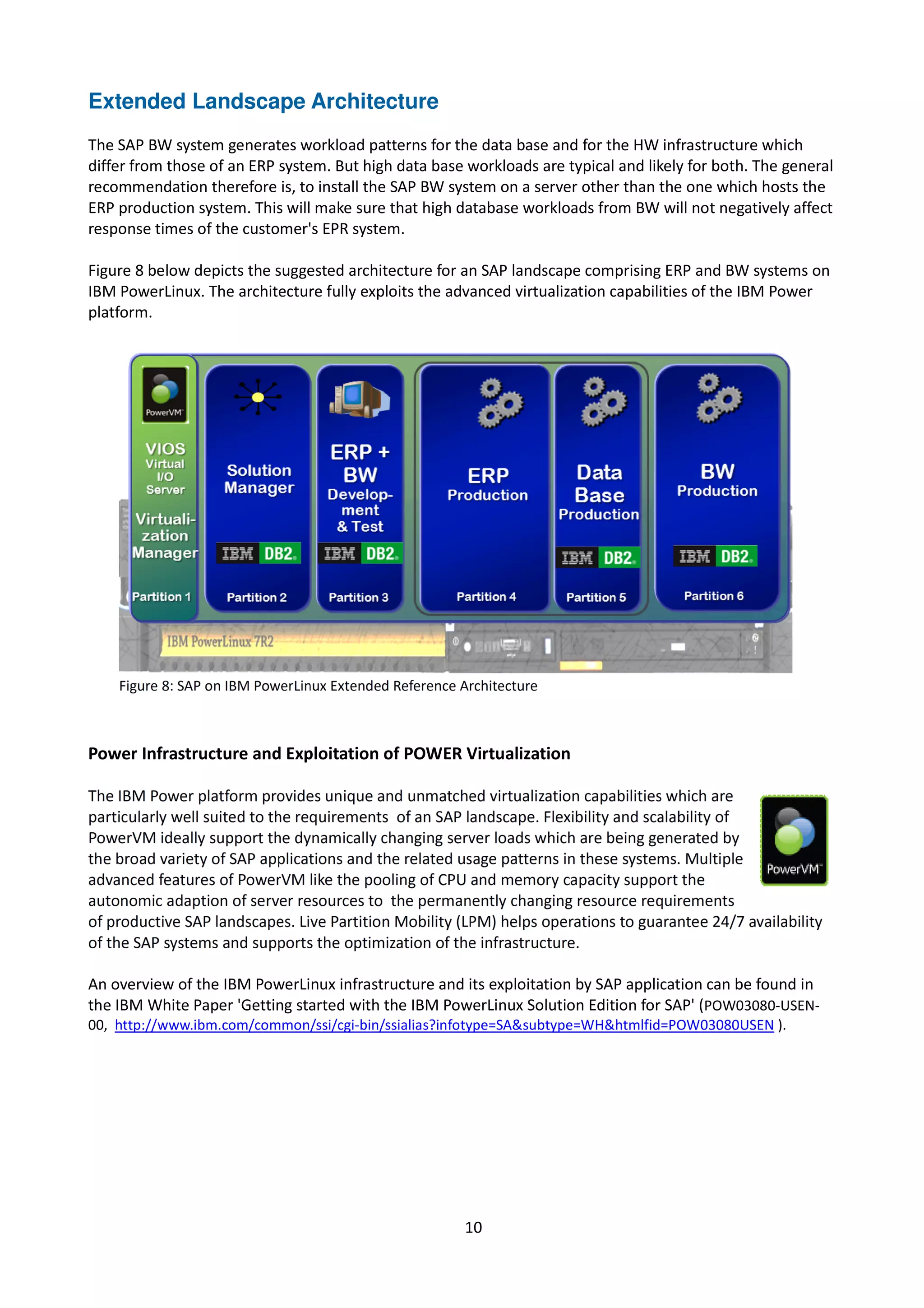 Extended Landscape Architecture
The SAP BW system generates workload patterns for the data base and for the HW infrastructure which
differ from those of an ERP system. But high data base workloads are typical and likely for both. The general
recommendation therefore is, to install the SAP BW system on a server other than the one which hosts the
ERP production system. This will make sure that high database workloads from BW will not negatively affect
response times of the customer's EPR system.
Figure 8 below depicts the suggested architecture for an SAP landscape comprising ERP and BW systems on
IBM PowerLinux. The architecture fully exploits the advanced virtualization capabilities of the IBM Power
platform.
Power Infrastructure and Exploitation of POWER Virtualization
An overview of the IBM PowerLinux infrastructure and its exploitation by SAP application can be found in
the IBM White Paper 'Getting started with the IBM PowerLinux Solution Edition for SAP' (POW03080-USEN-
00, http://www.ibm.com/common/ssi/cgi-bin/ssialias?infotype=SA&subtype=WH&htmlfid=POW03080USEN ).
10
 