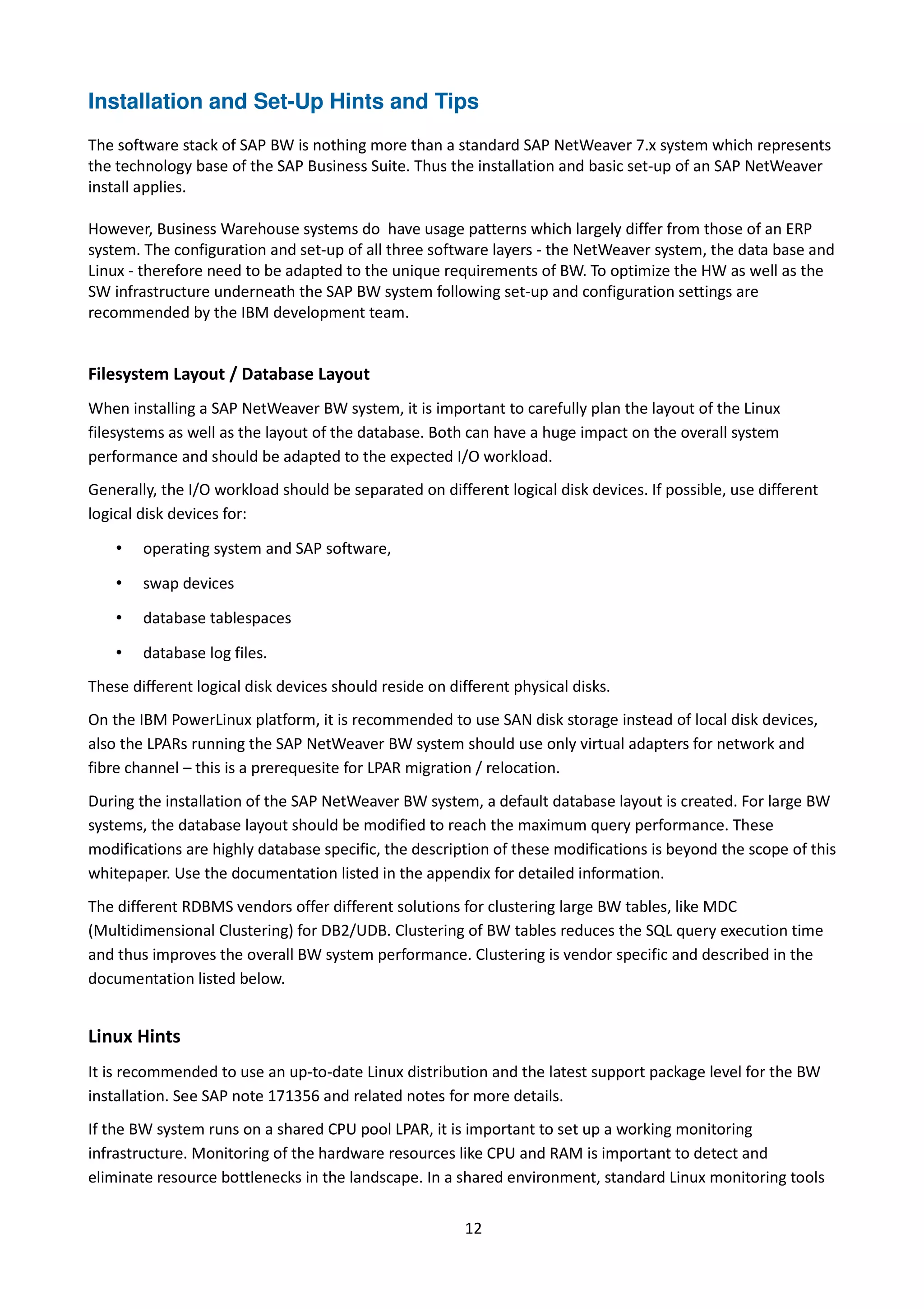 Installation and Set-Up Hints and Tips
The software stack of SAP BW is nothing more than a standard SAP NetWeaver 7.x system which represents
the technology base of the SAP Business Suite. Thus the installation and basic set-up of an SAP NetWeaver
install applies.
However, Business Warehouse systems do have usage patterns which largely differ from those of an ERP
system. The configuration and set-up of all three software layers - the NetWeaver system, the data base and
Linux - therefore need to be adapted to the unique requirements of BW. To optimize the HW as well as the
SW infrastructure underneath the SAP BW system following set-up and configuration settings are
recommended by the IBM development team.
Filesystem Layout / Database Layout
When installing a SAP NetWeaver BW system, it is important to carefully plan the layout of the Linux
filesystems as well as the layout of the database. Both can have a huge impact on the overall system
performance and should be adapted to the expected I/O workload.
Generally, the I/O workload should be separated on different logical disk devices. If possible, use different
logical disk devices for:
• operating system and SAP software,
• swap devices
• database tablespaces
• database log files.
These different logical disk devices should reside on different physical disks.
On the IBM PowerLinux platform, it is recommended to use SAN disk storage instead of local disk devices,
also the LPARs running the SAP NetWeaver BW system should use only virtual adapters for network and
fibre channel – this is a prerequesite for LPAR migration / relocation.
During the installation of the SAP NetWeaver BW system, a default database layout is created. For large BW
systems, the database layout should be modified to reach the maximum query performance. These
modifications are highly database specific, the description of these modifications is beyond the scope of this
whitepaper. Use the documentation listed in the appendix for detailed information.
The different RDBMS vendors offer different solutions for clustering large BW tables, like MDC
(Multidimensional Clustering) for DB2/UDB. Clustering of BW tables reduces the SQL query execution time
and thus improves the overall BW system performance. Clustering is vendor specific and described in the
documentation listed below.
Linux Hints
It is recommended to use an up-to-date Linux distribution and the latest support package level for the BW
installation. See SAP note 171356 and related notes for more details.
If the BW system runs on a shared CPU pool LPAR, it is important to set up a working monitoring
infrastructure. Monitoring of the hardware resources like CPU and RAM is important to detect and
eliminate resource bottlenecks in the landscape. In a shared environment, standard Linux monitoring tools
12
 