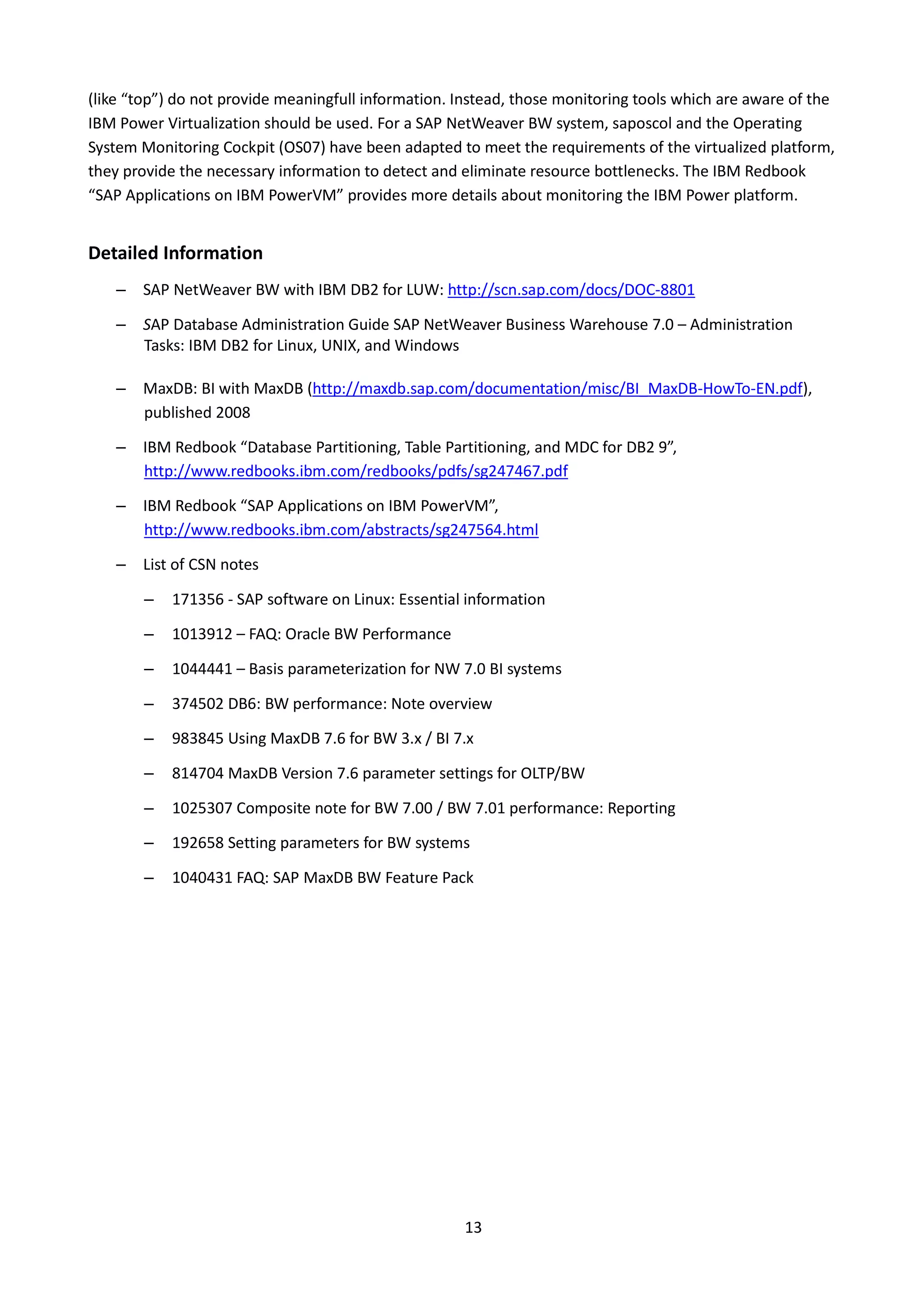 (like “top”) do not provide meaningfull information. Instead, those monitoring tools which are aware of the
IBM Power Virtualization should be used. For a SAP NetWeaver BW system, saposcol and the Operating
System Monitoring Cockpit (OS07) have been adapted to meet the requirements of the virtualized platform,
they provide the necessary information to detect and eliminate resource bottlenecks. The IBM Redbook
“SAP Applications on IBM PowerVM” provides more details about monitoring the IBM Power platform.
Detailed Information
– SAP NetWeaver BW with IBM DB2 for LUW: http://scn.sap.com/docs/DOC-8801
– SAP Database Administration Guide SAP NetWeaver Business Warehouse 7.0 – Administration
Tasks: IBM DB2 for Linux, UNIX, and Windows
– MaxDB: BI with MaxDB (http://maxdb.sap.com/documentation/misc/BI_MaxDB-HowTo-EN.pdf),
published 2008
– IBM Redbook “Database Partitioning, Table Partitioning, and MDC for DB2 9”,
http://www.redbooks.ibm.com/redbooks/pdfs/sg247467.pdf
– IBM Redbook “SAP Applications on IBM PowerVM”,
http://www.redbooks.ibm.com/abstracts/sg247564.html
– List of CSN notes
– 171356 - SAP software on Linux: Essential information
– 1013912 – FAQ: Oracle BW Performance
– 1044441 – Basis parameterization for NW 7.0 BI systems
– 374502 DB6: BW performance: Note overview
– 983845 Using MaxDB 7.6 for BW 3.x / BI 7.x
– 814704 MaxDB Version 7.6 parameter settings for OLTP/BW
– 1025307 Composite note for BW 7.00 / BW 7.01 performance: Reporting
– 192658 Setting parameters for BW systems
– 1040431 FAQ: SAP MaxDB BW Feature Pack
13
 