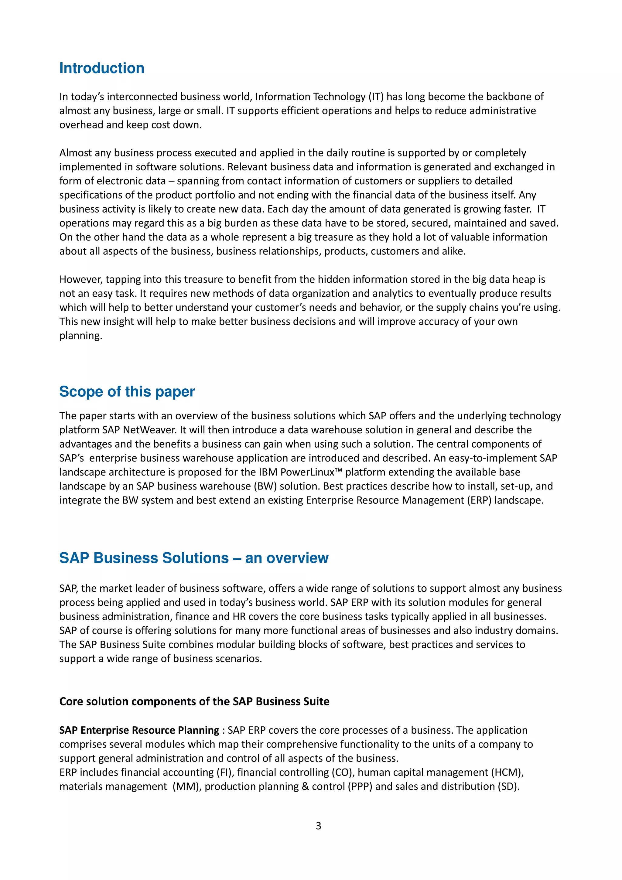 Introduction
In today’s interconnected business world, Information Technology (IT) has long become the backbone of
almost any business, large or small. IT supports efficient operations and helps to reduce administrative
overhead and keep cost down.
Almost any business process executed and applied in the daily routine is supported by or completely
implemented in software solutions. Relevant business data and information is generated and exchanged in
form of electronic data – spanning from contact information of customers or suppliers to detailed
specifications of the product portfolio and not ending with the financial data of the business itself. Any
business activity is likely to create new data. Each day the amount of data generated is growing faster. IT
operations may regard this as a big burden as these data have to be stored, secured, maintained and saved.
On the other hand the data as a whole represent a big treasure as they hold a lot of valuable information
about all aspects of the business, business relationships, products, customers and alike.
However, tapping into this treasure to benefit from the hidden information stored in the big data heap is
not an easy task. It requires new methods of data organization and analytics to eventually produce results
which will help to better understand your customer’s needs and behavior, or the supply chains you’re using.
This new insight will help to make better business decisions and will improve accuracy of your own
planning.
Scope of this paper
The paper starts with an overview of the business solutions which SAP offers and the underlying technology
platform SAP NetWeaver. It will then introduce a data warehouse solution in general and describe the
advantages and the benefits a business can gain when using such a solution. The central components of
SAP’s enterprise business warehouse application are introduced and described. An easy-to-implement SAP
landscape architecture is proposed for the IBM PowerLinux™ platform extending the available base
landscape by an SAP business warehouse (BW) solution. Best practices describe how to install, set-up, and
integrate the BW system and best extend an existing Enterprise Resource Management (ERP) landscape.
SAP Business Solutions – an overview
SAP, the market leader of business software, offers a wide range of solutions to support almost any business
process being applied and used in today’s business world. SAP ERP with its solution modules for general
business administration, finance and HR covers the core business tasks typically applied in all businesses.
SAP of course is offering solutions for many more functional areas of businesses and also industry domains.
The SAP Business Suite combines modular building blocks of software, best practices and services to
support a wide range of business scenarios.
Core solution components of the SAP Business Suite
SAP Enterprise Resource Planning : SAP ERP covers the core processes of a business. The application
comprises several modules which map their comprehensive functionality to the units of a company to
support general administration and control of all aspects of the business.
ERP includes financial accounting (FI), financial controlling (CO), human capital management (HCM),
materials management (MM), production planning & control (PPP) and sales and distribution (SD).
3
 