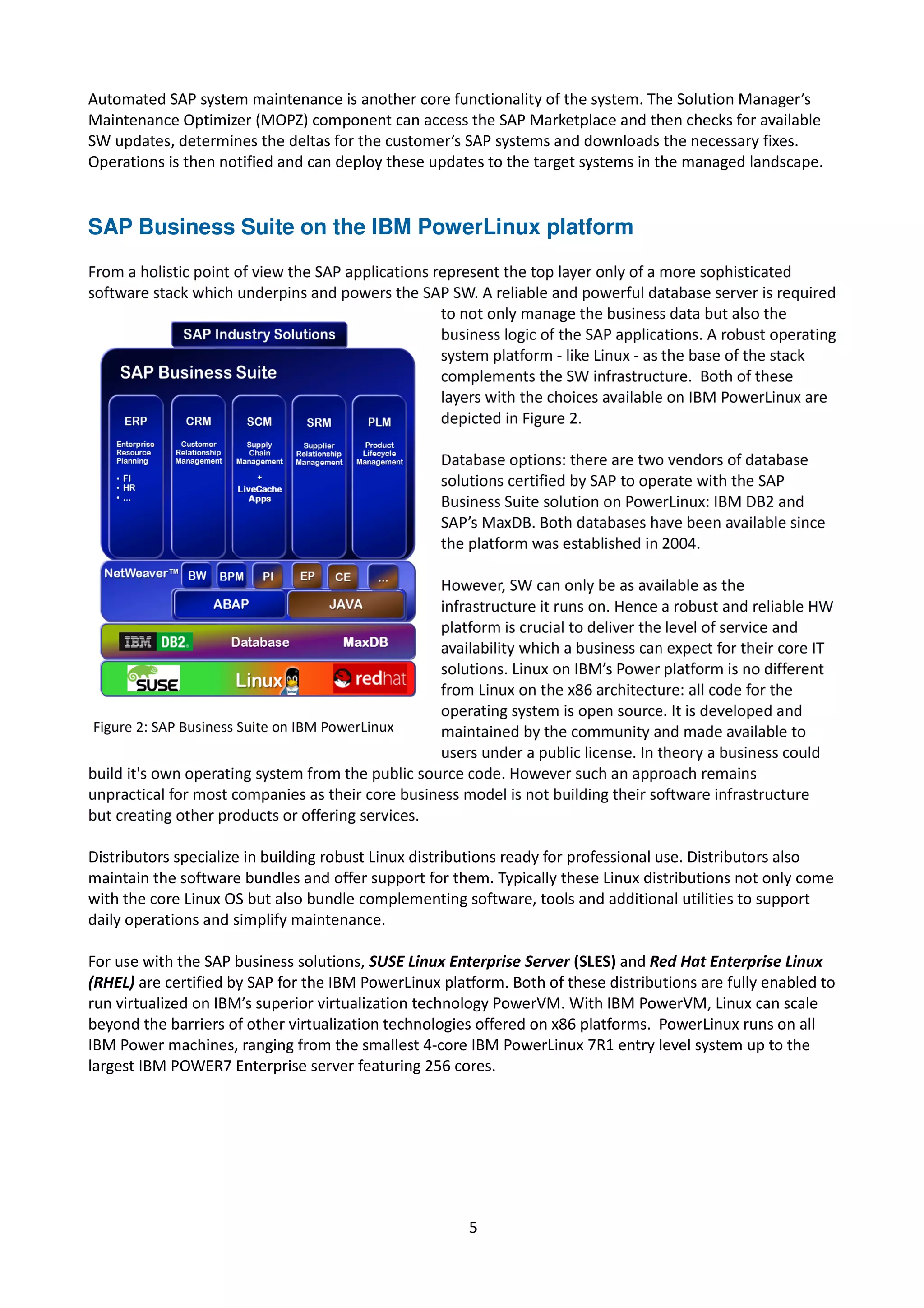 Automated SAP system maintenance is another core functionality of the system. The Solution Manager’s
Maintenance Optimizer (MOPZ) component can access the SAP Marketplace and then checks for available
SW updates, determines the deltas for the customer’s SAP systems and downloads the necessary fixes.
Operations is then notified and can deploy these updates to the target systems in the managed landscape.
SAP Business Suite on the IBM PowerLinux platform
Distributors specialize in building robust Linux distributions ready for professional use. Distributors also
maintain the software bundles and offer support for them. Typically these Linux distributions not only come
with the core Linux OS but also bundle complementing software, tools and additional utilities to support
daily operations and simplify maintenance.
For use with the SAP business solutions, SUSE Linux Enterprise Server (SLES) and Red Hat Enterprise Linux
(RHEL) are certified by SAP for the IBM PowerLinux platform. Both of these distributions are fully enabled to
run virtualized on IBM’s superior virtualization technology PowerVM. With IBM PowerVM, Linux can scale
beyond the barriers of other virtualization technologies offered on x86 platforms. PowerLinux runs on all
IBM Power machines, ranging from the smallest 4-core IBM PowerLinux 7R1 entry level system up to the
largest IBM POWER7 Enterprise server featuring 256 cores.
5
 