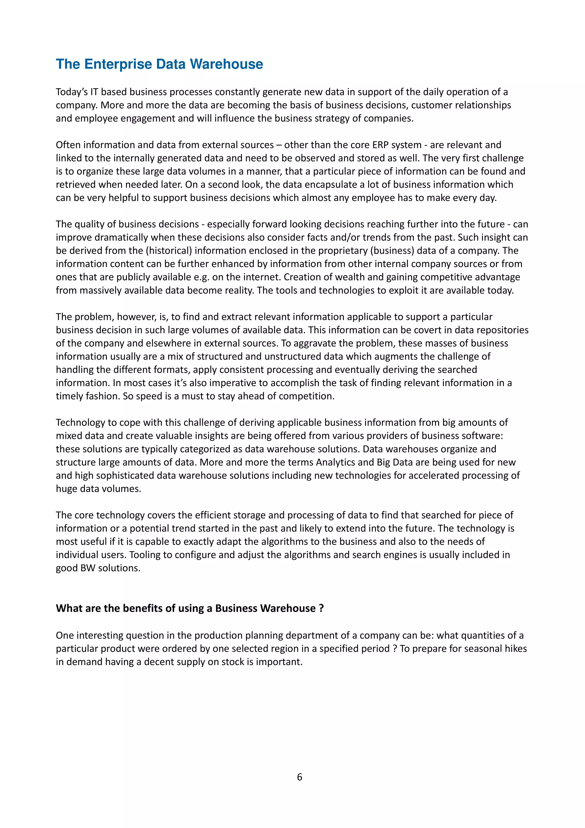 The Enterprise Data Warehouse
Today’s IT based business processes constantly generate new data in support of the daily operation of a
company. More and more the data are becoming the basis of business decisions, customer relationships
and employee engagement and will influence the business strategy of companies.
Often information and data from external sources – other than the core ERP system - are relevant and
linked to the internally generated data and need to be observed and stored as well. The very first challenge
is to organize these large data volumes in a manner, that a particular piece of information can be found and
retrieved when needed later. On a second look, the data encapsulate a lot of business information which
can be very helpful to support business decisions which almost any employee has to make every day.
The quality of business decisions - especially forward looking decisions reaching further into the future - can
improve dramatically when these decisions also consider facts and/or trends from the past. Such insight can
be derived from the (historical) information enclosed in the proprietary (business) data of a company. The
information content can be further enhanced by information from other internal company sources or from
ones that are publicly available e.g. on the internet. Creation of wealth and gaining competitive advantage
from massively available data become reality. The tools and technologies to exploit it are available today.
The problem, however, is, to find and extract relevant information applicable to support a particular
business decision in such large volumes of available data. This information can be covert in data repositories
of the company and elsewhere in external sources. To aggravate the problem, these masses of business
information usually are a mix of structured and unstructured data which augments the challenge of
handling the different formats, apply consistent processing and eventually deriving the searched
information. In most cases it’s also imperative to accomplish the task of finding relevant information in a
timely fashion. So speed is a must to stay ahead of competition.
Technology to cope with this challenge of deriving applicable business information from big amounts of
mixed data and create valuable insights are being offered from various providers of business software:
these solutions are typically categorized as data warehouse solutions. Data warehouses organize and
structure large amounts of data. More and more the terms Analytics and Big Data are being used for new
and high sophisticated data warehouse solutions including new technologies for accelerated processing of
huge data volumes.
The core technology covers the efficient storage and processing of data to find that searched for piece of
information or a potential trend started in the past and likely to extend into the future. The technology is
most useful if it is capable to exactly adapt the algorithms to the business and also to the needs of
individual users. Tooling to configure and adjust the algorithms and search engines is usually included in
good BW solutions.
What are the benefits of using a Business Warehouse ?
One interesting question in the production planning department of a company can be: what quantities of a
particular product were ordered by one selected region in a specified period ? To prepare for seasonal hikes
in demand having a decent supply on stock is important.
6
 
