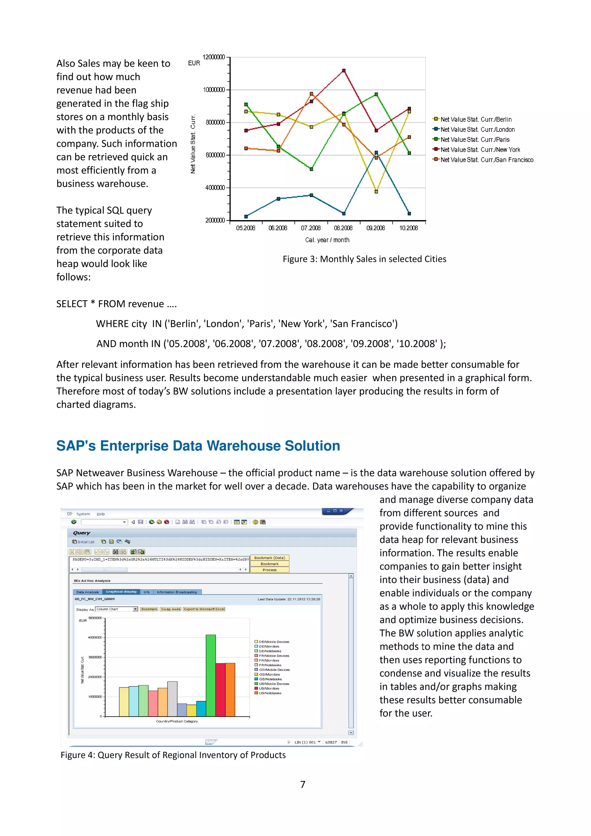 Also Sales may be keen to
find out how much
revenue had been
generated in the flag ship
stores on a monthly basis
with the products of the
company. Such information
can be retrieved quick an
most efficiently from a
business warehouse.
The typical SQL query
statement suited to
retrieve this information
from the corporate data
heap would look like
follows:
SELECT * FROM revenue ….
WHERE city IN ('Berlin', 'London', 'Paris', 'New York', 'San Francisco')
AND month IN ('05.2008', '06.2008', '07.2008', '08.2008', '09.2008', '10.2008' );
After relevant information has been retrieved from the warehouse it can be made better consumable for
the typical business user. Results become understandable much easier when presented in a graphical form.
Therefore most of today’s BW solutions include a presentation layer producing the results in form of
charted diagrams.
SAP's Enterprise Data Warehouse Solution
7
Figure 3: Monthly Sales in selected Cities
 
