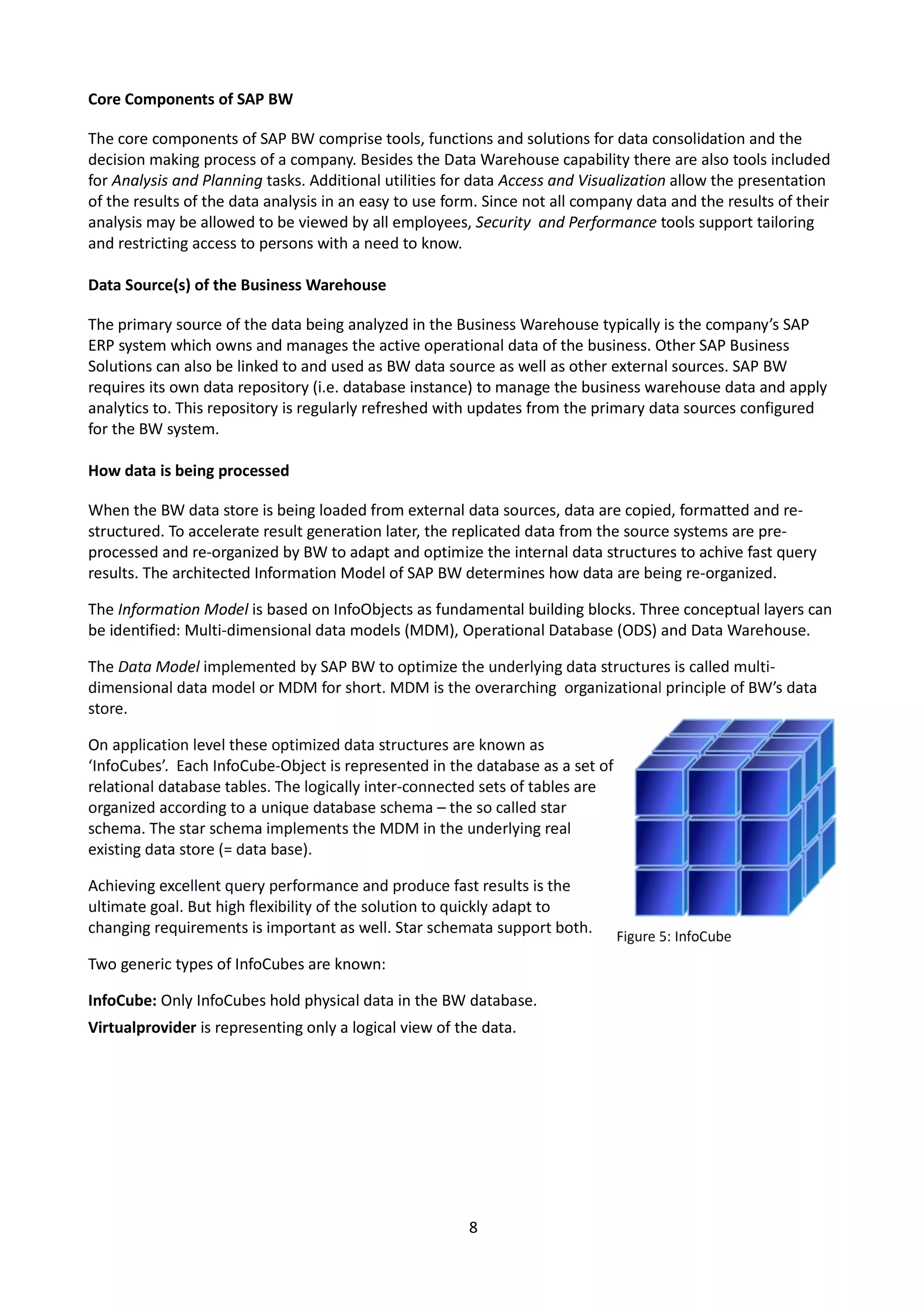 Core Components of SAP BW
The core components of SAP BW comprise tools, functions and solutions for data consolidation and the
decision making process of a company. Besides the Data Warehouse capability there are also tools included
for Analysis and Planning tasks. Additional utilities for data Access and Visualization allow the presentation
of the results of the data analysis in an easy to use form. Since not all company data and the results of their
analysis may be allowed to be viewed by all employees, Security and Performance tools support tailoring
and restricting access to persons with a need to know.
Data Source(s) of the Business Warehouse
The primary source of the data being analyzed in the Business Warehouse typically is the company’s SAP
ERP system which owns and manages the active operational data of the business. Other SAP Business
Solutions can also be linked to and used as BW data source as well as other external sources. SAP BW
requires its own data repository (i.e. database instance) to manage the business warehouse data and apply
analytics to. This repository is regularly refreshed with updates from the primary data sources configured
for the BW system.
How data is being processed
When the BW data store is being loaded from external data sources, data are copied, formatted and re-
structured. To accelerate result generation later, the replicated data from the source systems are pre-
processed and re-organized by BW to adapt and optimize the internal data structures to achive fast query
results. The architected Information Model of SAP BW determines how data are being re-organized.
The Information Model is based on InfoObjects as fundamental building blocks. Three conceptual layers can
be identified: Multi-dimensional data models (MDM), Operational Database (ODS) and Data Warehouse.
Two generic types of InfoCubes are known:
InfoCube: Only InfoCubes hold physical data in the BW database.
Virtualprovider is representing only a logical view of the data.
8
 