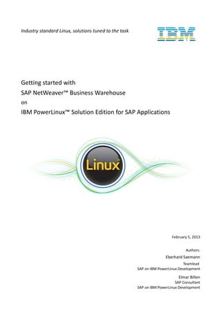 Industry standard Linux, solutions tuned to the task
Getting started with
SAP NetWeaver™ Business Warehouse
on
IBM PowerLinux™ Solution Edition for SAP Applications
February 5, 2013
Authors:
Eberhard Saemann
Teamlead
SAP on IBM PowerLinux Development
Elmar Billen
SAP Consultant
SAP on IBM PowerLinux Development
 