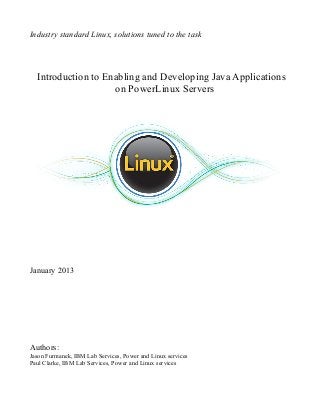 Industry standard Linux, solutions tuned to the task




  Introduction to Enabling and Developing Java Applications
                    on PowerLinux Servers




January 2013




Authors:
Jason Furmanek, IBM Lab Services, Power and Linux services
Paul Clarke, IBM Lab Services, Power and Linux services
 