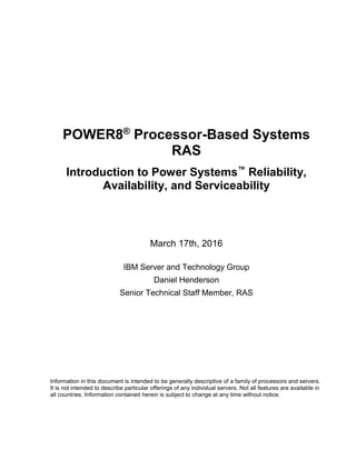 POWER8®
Processor-Based Systems
RAS
Introduction to Power Systems™
Reliability,
Availability, and Serviceability
March 17th, 2016
IBM Server and Technology Group
Daniel Henderson
Senior Technical Staff Member, RAS
Information in this document is intended to be generally descriptive of a family of processors and servers.
It is not intended to describe particular offerings of any individual servers. Not all features are available in
all countries. Information contained herein is subject to change at any time without notice.
 