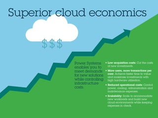 • Low acquisition costs: Cut the costs
of new investments.
• More users, more transactions per
core: Achieve faster time to value
and maximize investments with
high hardware utilization.
• Reduced operational costs: Control
power, cooling, administration and
maintenance expenses.
• Scalability: Scale to accommodate
new workloads and build new
cloud environments while keeping
expenses in check.
Superior cloud economics
$$$
Power Systems
enables you to
meet demands
for new solutions
while controlling
infrastructure
costs.
 