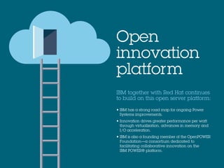 IBM together with Red Hat continues
to build on this open server platform:
• IBM has a strong road map for ongoing Power
Systems improvements.
• Innovation drives greater performance per watt
through virtualization, advances in memory and
I/O acceleration.
• IBM is also a founding member of the OpenPOWER
Foundation—a consortium dedicated to
facilitating collaborative innovation on the
IBM POWER® platform.
Open
innovation
platform
 