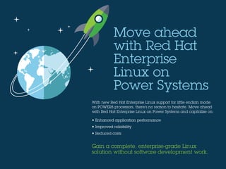 With new Red Hat Enterprise Linux support for little endian mode
on POWER8 processors, there’s no reason to hesitate. Move ahead
with Red Hat Enterprise Linux on Power Systems and capitalize on:
• Enhanced application performance
• Improved reliability
• Reduced costs
Gain a complete, enterprise-grade Linux
solution without software development work.
Move ahead
with Red Hat
Enterprise
Linux on
Power Systems
 