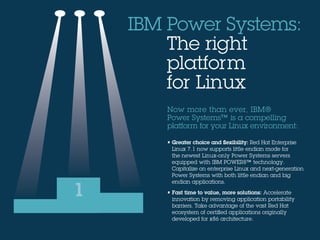Now more than ever, IBM®
Power Systems™ is a compelling
platform for your Linux environment:
• Greater choice and flexibility: Red Hat Enterprise
Linux 7.1 now supports little endian mode for
the newest Linux-only Power Systems servers
equipped with IBM POWER8™ technology.
Capitalize on enterprise Linux and next-generation
Power Systems with both little endian and big
endian applications.
• Fast time to value, more solutions: Accelerate
innovation by removing application portability
barriers. Take advantage of the vast Red Hat
ecosystem of certified applications originally
developed for x86 architecture.
IBM Power Systems:
 The right
platform
for Linux
1
 