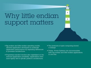 Why little endian
support matters
• Big endian and little endian operating modes
allowed application developers to maximize
application performance by exploiting differences
in processor architectures.
• Proprietary-minded vendors also capitalized on the
reduced application portability: applications were
more tightly tied to speciﬁc platform architectures.
• The pressures of open computing forced
a change.
• Today, Power Systems can accommodate
both big endian and little endian applications
in one box.
 