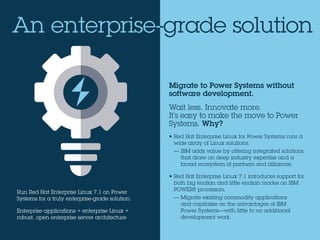 Migrate to Power Systems without
software development.
Wait less. Innovate more.
It’s easy to make the move to Power
Systems. Why?
• Red Hat Enterprise Linux for Power Systems runs a
wide array of Linux solutions.
— IBM adds value by offering integrated solutions
that draw on deep industry expertise and a
broad ecosystem of partners and alliances.
• Red Hat Enterprise Linux 7.1 introduces support for
both big endian and little endian modes on IBM
POWER8 processors.
— Migrate existing commodity applications
and capitalize on the advantages of IBM
Power Systems—with little to no additional
development work.
An enterprise-grade solution
Run Red Hat Enterprise Linux 7.1 on Power
Systems for a truly enterprise-grade solution.
Enterprise applications + enterprise Linux +
robust, open enterprise server architecture
 