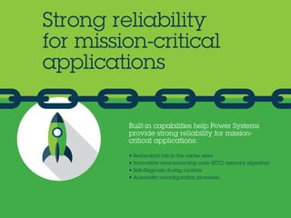 Built-in capabilities help Power Systems
provide strong reliability for mission-
critical applications:
• Redundant bits in the cache area
• Innovative error-correcting code (ECC) memory algorithm
• Self-diagnosis during runtime
• Automatic reconfiguration processes
Strong reliability
for mission-critical
applications
 