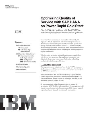 Technical white paper
IBM Systems
Contents
	1	About this document
	1.1	Introduction
	1.2	SAP HANA High
Availability (HA)
	2	IBM and Non-Volatile Memory
	2.1	Features and benefits
	2.1.1	Rapid cold start
	2.1.2	Configuration
	2.1.3	Performance results
	3	SAP HANA tuning
	4	Sample configuration
	5	Key takeaways
Optimizing Quality of
Service with SAP HANA
on Power Rapid Cold Start
How SAP HANA on Power with Rapid Cold Start
helps clients quickly restore business-critical operations
In a world where success can be measured in milliseconds, it’s
imperative that IT departments deliver uninterrupted service to
their business users. But they also need to ensure the systems they
manage are up-to-date, rapid and secure. It’s a dilemma many IT
professionals grapple with: How do you install the upgrades required
to optimize performance without disrupting the service you provide
to your constituents?
Whether you’re performing scheduled maintenance, or are dealing
with the very rare occurrence of an unplanned interruption, your
objective is always to get business users back online and working
productively in the fastest possible time.
1. About this document
This paper presents an evaluation of how the SAP HANA in-memory
database improves cold start performance and Quality of Service (QoS)
on IBM®
Power Systems™
.
We examine how the IBM Non-Volatile Memory Express (NVMe)
adapter improves the performance ramp-up time after a SAP HANA
DB (re-) activation. We also explore the advantages that IBM NVMe
provides in terms of QoS and IT costs.
By studying use cases and performance results, we analyze the
performance of SAP HANA High Availability (HA) in accelerating cold
starts to ensure business-critical systems are available to users as quickly
as possible after any planned – or unplanned – interruption.
 
