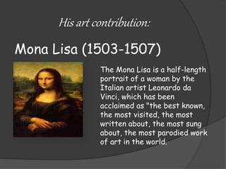 His art contribution: 
Mona Lisa (1503-1507) 
The Mona Lisa is a half-length 
portrait of a woman by the 
Italian artist Leonardo da 
Vinci, which has been 
acclaimed as "the best known, 
the most visited, the most 
written about, the most sung 
about, the most parodied work 
of art in the world. 
 