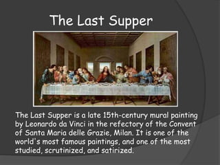 The Last Supper 
The Last Supper is a late 15th-century mural painting 
by Leonardo da Vinci in the refectory of the Convent 
of Santa Maria delle Grazie, Milan. It is one of the 
world's most famous paintings, and one of the most 
studied, scrutinized, and satirized. 
 