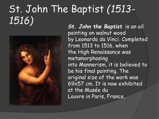 St. John The Baptist (1513- 
1516) 
St. John the Baptist is an oil 
painting on walnut wood 
by Leonardo da Vinci. Completed 
from 1513 to 1516, when 
the High Renaissance was 
metamorphosing 
into Mannerism, it is believed to 
be his final painting. The 
original size of the work was 
69x57 cm. It is now exhibited 
at the Musée du 
Louvre in Paris, France. 
 