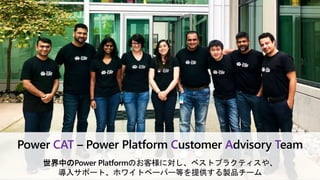 Power CAT – Power Platform Customer Advisory Team
世界中のPower Platformのお客様に対し、ベストプラクティスや、
導入サポート、ホワイトペーパー等を提供する製品チーム
 