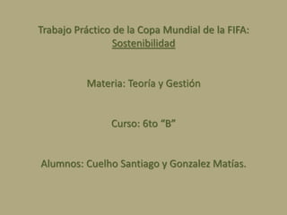 Trabajo Práctico de la Copa Mundial de la FIFA:
Sostenibilidad
Materia: Teoría y Gestión
Curso: 6to “B”
Alumnos: Cuelho Santiago y Gonzalez Matías.
 