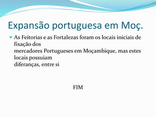 Expansão portuguesa em Moç.
 As Feitorias e as Fortalezas foram os locais iniciais de
fixação dos
mercadores Portugueses em Moçambique, mas estes
locais possuiam
diferanças, entre si
FIM
 