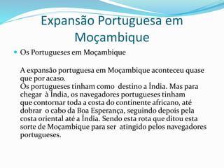 Expansão Portuguesa em
Moçambique
 Os Portugueses em Moçambique
A expansão portuguesa em Moçambique aconteceu quase
que por acaso.
Os portugueses tinham como destino a Índia. Mas para
chegar à Índia, os navegadores portugueses tinham
que contornar toda a costa do continente africano, até
dobrar o cabo da Boa Esperança, seguindo depois pela
costa oriental até a Índia. Sendo esta rota que ditou esta
sorte de Moçambique para ser atingido pelos navegadores
portugueses.
 
