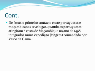 Cont.
 De facto, o primeiro contacto entre portugueses e
moçambicanos teve lugar, quando os portugueses
atingiram a costa de Moçambique no ano de 1498
integrados numa expedição (viagem) comandada por
Vasco da Gama.
 