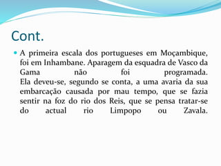Cont.
 A primeira escala dos portugueses em Moçambique,
foi em Inhambane. Aparagem da esquadra de Vasco da
Gama não foi programada.
Ela deveu-se, segundo se conta, a uma avaria da sua
embarcação causada por mau tempo, que se fazia
sentir na foz do rio dos Reis, que se pensa tratar-se
do actual rio Limpopo ou Zavala.
 