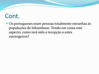 Cont.
 Os portugueses eram pessoas totalmente estranhas às
populações de Inhambane. Tendo em conta este
aspecto, como terá sido a recepção a estes
estrangeiros?
 