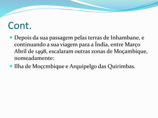 Cont.
 Depois da sua passagem pelas terras de Inhambane, e
continuando a sua viagem para a Índia, entre Março
Abril de 1498, escalaram outras zonas de Moçambique,
nomeadamente:
 Ilha de Moçcmbique e Arquipelgo das Quirimbas.
 