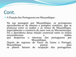 Cont.
 A Fixação dos Portugueses em Moçambique:
Na sua passagem por Moçambique, os portugueses
aperceberam-se do intenso e próspero comércio, que se
praticava entre os árabes e as reinos de Moçambique,
especialmente o comércio de ouro com os Mwenemutapa.
Foi a descoberta dessa relação comercial entre os reinos
moçambicanos e árabes
que despertou o interesse dos portugueses por
Moçambique.
Depois do regresso de Vasco da Gama à Portugal,
Moçambique passou para
os planos futuros de ocupação dos portugueses.
 