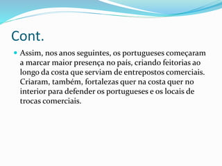 Cont.
 Assim, nos anos seguintes, os portugueses começaram
a marcar maior presença no país, criando feitorias ao
longo da costa que serviam de entrepostos comerciais.
Criaram, também, fortalezas quer na costa quer no
interior para defender os portugueses e os locais de
trocas comerciais.
 