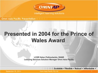 intelligent learning solutions 
Omni Asia Pacific Presentation 
Presented in 2004 for the Prince of 
Wales Award 
LCDR Helen Pothoulackis, RANR 
Learning Services Solution Manager Omni Asia Pacific 
Scalable Flexible Robust Affordable  
September 25, 2014 Omni Asia Pacific Pty Ltd 1 
 