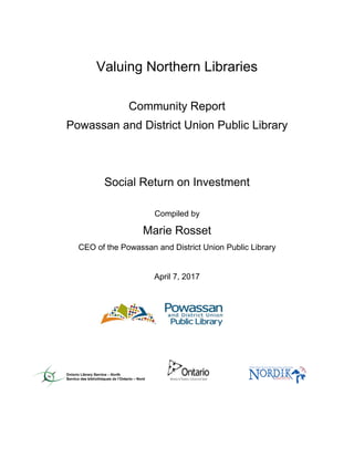 Valuing Northern Libraries
Community Report
Powassan and District Union Public Library
Social Return on Investment
Compiled by
Marie Rosset
CEO of the Powassan and District Union Public Library
April 7, 2017
 