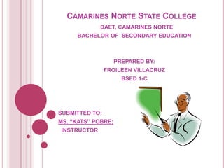 Camarines Norte State College    DAET, CAMARINES NORTE BACHELOR OF  SECONDARY EDUCATION PREPARED BY: FROILEEN VILLACRUZ BSED 1-C SUBMITTED TO: MS. “KATS” POBRE;   INSTRUCTOR 