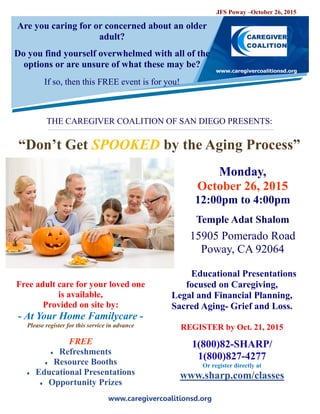 www.caregivercoalitionsd.org
Are you caring for or concerned about an older
adult?
Do you find yourself overwhelmed with all of the
options or are unsure of what these may be?
If so, then this FREE event is for you!
THE CAREGIVER COALITION OF SAN DIEGO PRESENTS:
“Don’t Get SPOOKED by the Aging Process”
Monday,
October 26, 2015
12:00pm to 4:00pm
Temple Adat Shalom
15905 Pomerado Road
Poway, CA 92064
Educational Presentations
focused on Caregiving,
Legal and Financial Planning,
Sacred Aging- Grief and Loss.
REGISTER by Oct. 21, 2015
1(800)82-SHARP/
1(800)827-4277
Or register directly at
www.sharp.com/classes
Free adult care for your loved one
is available,
Provided on site by:
- At Your Home Familycare -
Please register for this service in advance
FREE
 Refreshments
 Resource Booths
 Educational Presentations
 Opportunity Prizes
JFS Poway –October 26, 2015
 