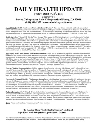 To Receive These “Daily Health Updates” via Email,
Sign Up at www.DailyHealthUpdate.com - CODE: .
This information should not be substituted for medical or chiropractic advice. Any and all health care concerns, decisions, and actions
must be done through the advice and counsel of a health care professional who is familiar with your updated medical history.
DAILY HEALTH UPDATE
Friday, October 30th
, 2015
Courtesy of:
Mental Attitude: Midlife Hopelessness May Lead to Later Alzheimer's Disease… A team of Finnish and Swedish researchers
reports individuals who lack confidence in the future during their middle years are 37% more likely to be diagnosed with Alzheimer's
disease during their senior years. The researchers write, "Our results suggest that feelings of hopelessness already in midlife may have
long-term implications for cognitive health and increase the risk of Alzheimer's disease in later life." PLOS ONE, October 2015
Health Alert: Low Vitamin D & Obesity When Younger May Accelerate MS. According to new research, the onset of multiple
sclerosis (MS) could be delayed by spending more time in the sun during adolescence. The study involved 1,161 individuals with
multiple sclerosis and found that 88% of those who spent time in the sun every day as teens developed the disease later than those who
spent less time in the sun. Additionally, the researchers report people who were overweight at age twenty developed the disease earlier
than those who were not. The study's lead author, Dr. Julie Hejgaard Laursen adds, "The relationship between weight and MS might
be explained by a vitamin D deficiency, but there's not enough direct evidence to establish this yet. It appears that both UVB rays from
sunlight and vitamin D could be associated with a delayed onset of MS. However, it's possible that other outdoor factors play a role,
and these still have to be identified." Neurology, October 2015
Diet: Sugary Drinks Raise Risk for Many Health Conditions. About 50% of the American population consumes sugar-sweetened
drinks every day, despite evidence these beverages lead to excess weight gain and an elevated risk of disease. Researchers found that
consuming one or two servings of sugar-sweetened drinks a day increases the risk of developing type 2 diabetes by 26%, heightens the
risk of heart attack or fatal heart disease by 35%, and raises the risk of stroke by 16%. Research leader Dr. Frank Hu and his team
conclude, "Although reducing the consumption of sugar-sweetened beverages or added sugar alone is unlikely to solve the obesity
epidemic entirely, limiting intake is one simple change that will have a measurable impact on weight control and prevention of
cardiometabolic diseases." Journal of the American College of Cardiology, September 2015
Exercise: Walking Recommendations. Walking is a great form of exercise with a low risk of injury, but it’s still possible to injury
yourself if done wrong. The American Academy of Orthopaedic Surgeons recommends walking slowly and easily for five minutes to
warm up, increasing your speed for about 15 minutes after warming up, swinging your arms, walking with your abdomen flat, keeping
your back straight and head up, pointing your toes forward, walking with a comfortable long stride, ending with a five-minute cool-
down, and finishing with gentle stretches. American Academy of Orthopaedic Surgeons, September 2015
Chiropractic: Neck and Shoulder Pain Common Among Teens with Migraines. Surveys completed by 601 adolescents find neck
pain and shoulder pain are common complaints for those who also live with migraine headaches, especially for those who deal with
such headaches at a greater frequency. Teens who experience migraines less than once a week are 40% more likely to experience neck
and shoulder pain, and those who suffer from migraines more than 15 days a month are 7.27 times more likely to have neck and
shoulder pain than their peers who don't have a history of migraines. Previous research has shown treatment aimed at restoring
function in the neck and shoulders can reduce the severity and frequency of migraines. Cephalalgia, October 2015
Wellness/Prevention: Don't Drink & Drive. Alcohol-related car crashes result in thousands of deaths each year. The Centers for
Disease Control and Prevention offers the following strategies to reduce the risk you, your friends, and your loved ones will be
involved in such an incident: make the decision not to drink and drive, designate an alcohol-free driver, take a taxi if needed, don’t
allow a friend to drink and drive, drink responsibly, avoid binge drinking, and encourage friends to drink in moderation. Talk to your
healthcare provider about alcohol programs if you struggle with drinking. Centers for Disease Control and Prevention, October 2015
Quote: “Today is always here... Tomorrow, never.” ~ Toni Morrison
Poway Chiropractor Rode Chiropractic of Poway, CA 92064
(858) 391-1372 www.rodechiropractic.com
 