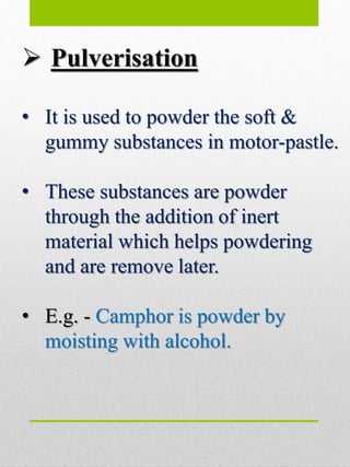  Pulverisation
• It is used to powder the soft &
gummy substances in motor-pastle.
• These substances are powder
through the addition of inert
material which helps powdering
and are remove later.
• E.g. - Camphor is powder by
moisting with alcohol.
 