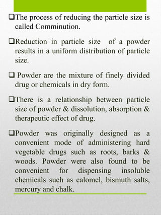 The process of reducing the particle size is
called Comminution.
Reduction in particle size of a powder
results in a uniform distribution of particle
size.
 Powder are the mixture of finely divided
drug or chemicals in dry form.
There is a relationship between particle
size of powder & dissolution, absorption &
therapeutic effect of drug.
Powder was originally designed as a
convenient mode of administering hard
vegetable drugs such as roots, barks &
woods. Powder were also found to be
convenient for dispensing insoluble
chemicals such as calomel, bismuth salts,
mercury and chalk.
 