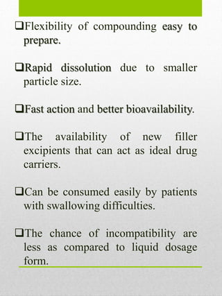 Flexibility of compounding easy to
prepare.
Rapid dissolution due to smaller
particle size.
Fast action and better bioavailability.
The availability of new filler
excipients that can act as ideal drug
carriers.
Can be consumed easily by patients
with swallowing difficulties.
The chance of incompatibility are
less as compared to liquid dosage
form.
 